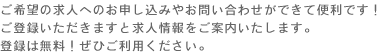 ご希望の求人へのお申し込みやお問い合わせができて便利です！
ご登録いただきますと求人情報をご案内いたします。
登録は無料！ぜひご利用ください。